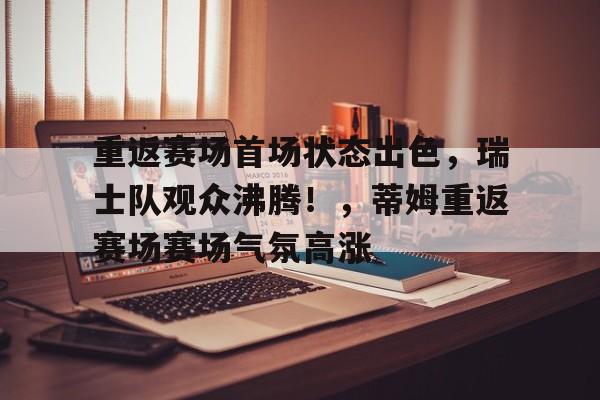 爱游戏体育app下载-重返赛场首场状态出色，瑞士队观众沸腾！，蒂姆重返赛场赛场气氛高涨的简单介绍